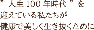 人生100年時代を迎えている私たちが健康で美しく生き抜くために